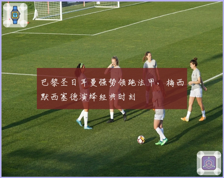 巴黎圣日耳曼强势领跑法甲，梅西默西塞德演绎经典时刻