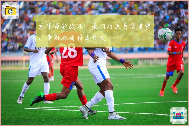 意甲最新战况:豪门对决悬念重重,争冠格局再度生变