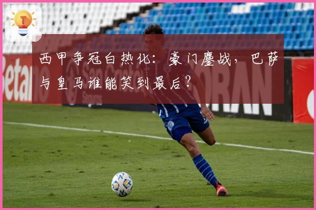 西甲争冠白热化：豪门鏖战，巴萨与皇马谁能笑到最后？