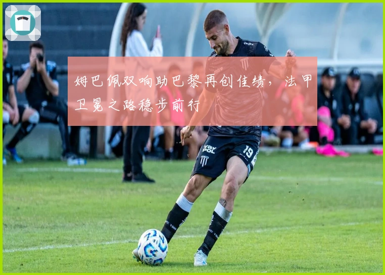 姆巴佩双响助巴黎再创佳绩，法甲卫冕之路稳步前行