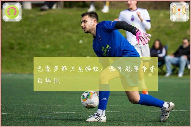 巴塞罗那力克强敌，西甲冠军争夺白热化