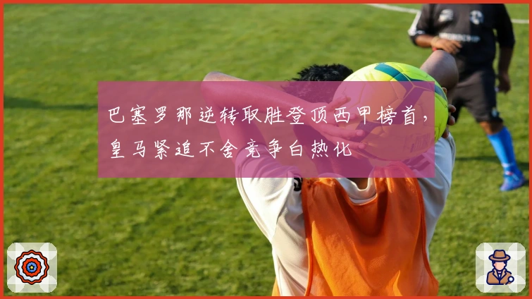 巴塞罗那逆转取胜登顶西甲榜首，皇马紧追不舍竞争白热化