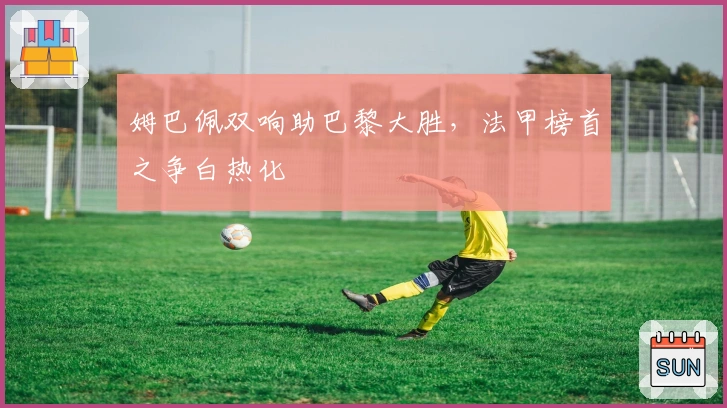 姆巴佩双响助巴黎大胜,法甲榜首之争白热化