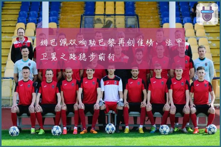 姆巴佩双响助巴黎再创佳绩，法甲卫冕之路稳步前行