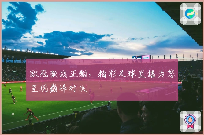欧冠激战正酣，精彩足球直播为您呈现巅峰对决