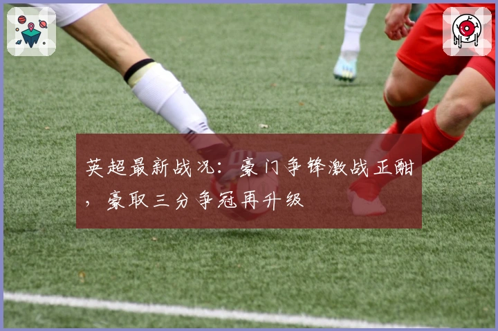 英超最新战况：豪门争锋激战正酣，豪取三分争冠再升级