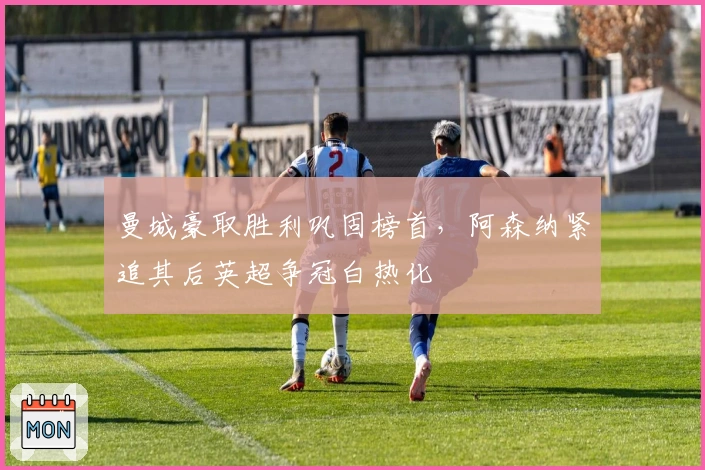 曼城豪取胜利巩固榜首，阿森纳紧追其后英超争冠白热化