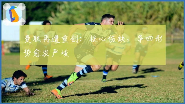 曼联再遭重创：核心伤缺，争四形势愈发严峻