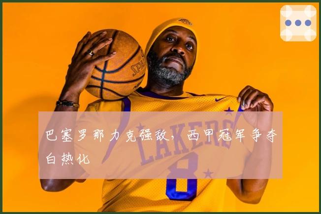 巴塞罗那力克强敌，西甲冠军争夺白热化