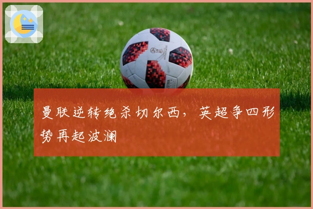 曼联逆转绝杀切尔西，英超争四形势再起波澜