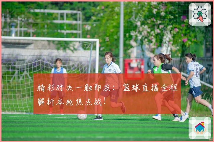 精彩对决一触即发：篮球直播全程解析本轮焦点战！