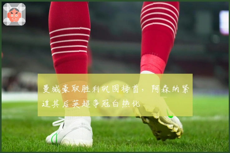 曼城豪取胜利巩固榜首，阿森纳紧追其后英超争冠白热化