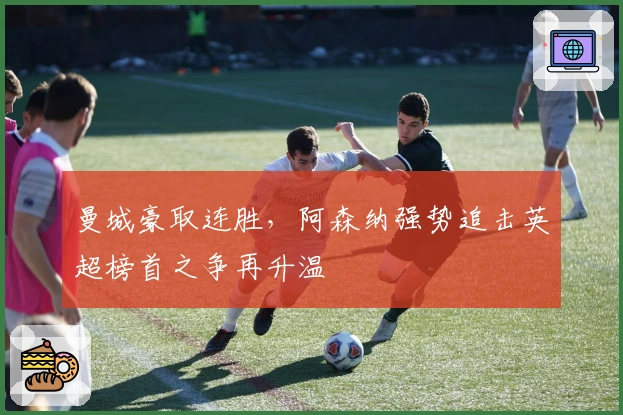 曼城豪取连胜，阿森纳强势追击英超榜首之争再升温