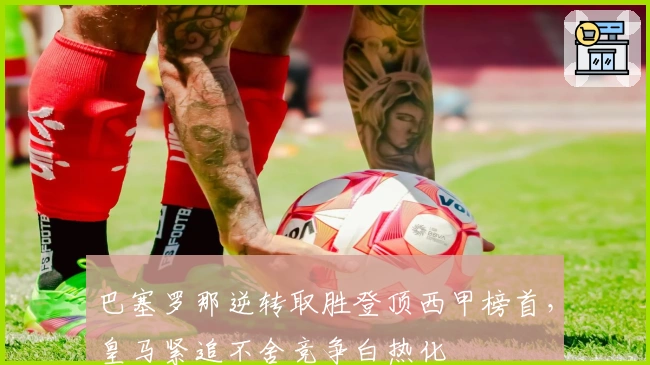 巴塞罗那逆转取胜登顶西甲榜首，皇马紧追不舍竞争白热化